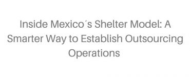 Inside Mexico´s Shelter Model- A Smarter Way to Establish Outsourcing Operations